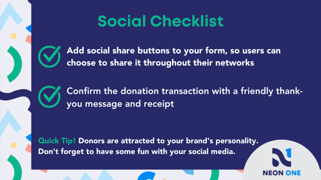 Social Checklist for Donation Pages. "Add social share buttons to your form, so users can choose to share it throughout their networks. Confirm the donation transaction with a friendly thank-you message and receipt."