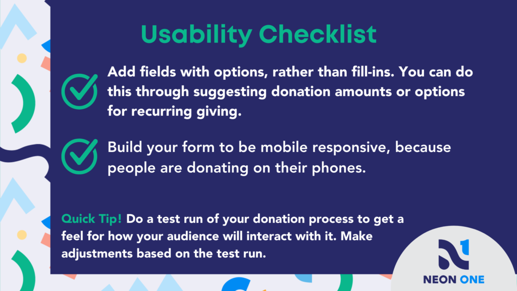 Usability Checklist for Donation Pages. "Add fields with options, rather than fill-ins. You can do this through suggesting donation amounts or options for recurring giving. Build your form to be mobile responsive, because people are donating on their phones."