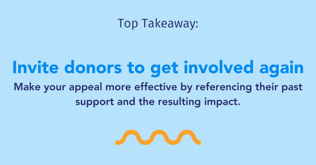 Top Takeaway: Invite donors to get involved again. Make your appeal more effective by referencing their past support and the resulting impact