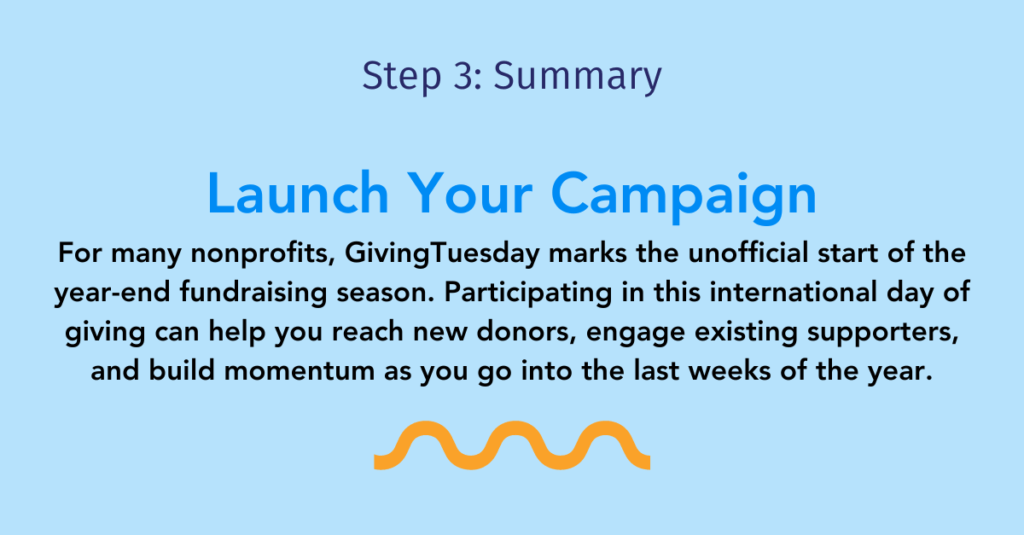 Step three summary: Launch your campaign

For many nonprofits, GivingTuesday marks the unofficial start of the year-end fundraising season. Participating in this international day of giving can help you reach new donors, engage existing supporters, and build momentum as you go into the last weeks of the year.
