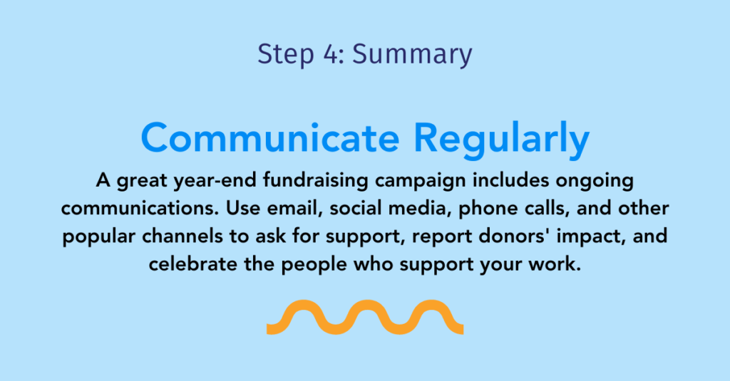 Step four summary: Communicate regularly

A great year-end fundraising campaign includes ongoing communications. Use email, social media, phone calls, and other popular channels to ask for support, report donors' impact, and celebrate the people who support your work.