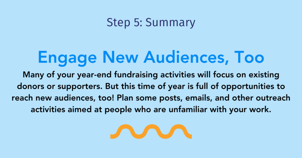 Step five summary: engage new audiences, too.

Many of your year-end fundraising activities will focus on existing donors or supporters. But this time of year is full of opportunities to reach new audiences, too! Plan some posts, emails, and other outreach activities aimed at people who are unfamiliar with your work.