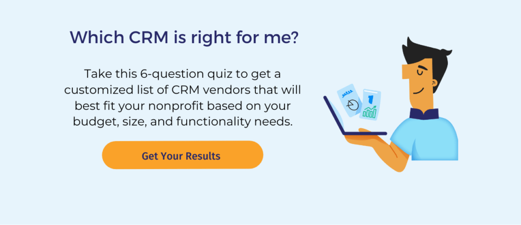 Which CRM is right for me?

Take this 6-question quiz to get a customized list of CRM vendors that will best fit your nonprofit based on your budget, size, and functionality needs. 

Below this text, a big yellow button says "Get Your Results." Beside it, an illustration depicts a serene-looking man looking at a laptop.