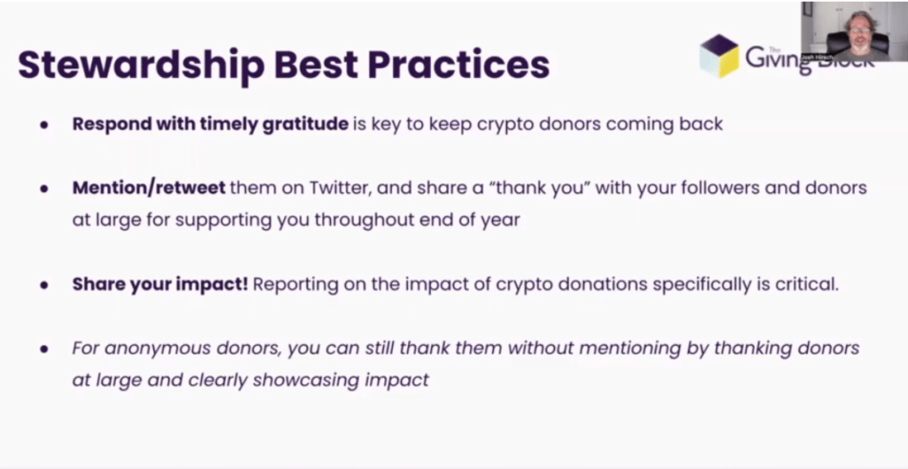 This simple slide contains the GivingBlock logo in the top right-hand side. It says, "Stewardship Best Practices:

One: Respond with timely gratitude is key to keep crypto donors coming back.

Two: Mention/retweet them on Twitter, and share a "thank you" with your followers and donors at large for supporting you throughout end of year

Three: Share your impact! Reporting on the impact of crypto donations specifically is critical.

Four: For anonymous donors, you can still thank them without mentioning by thanking donors at large and clearly showcasing impact."