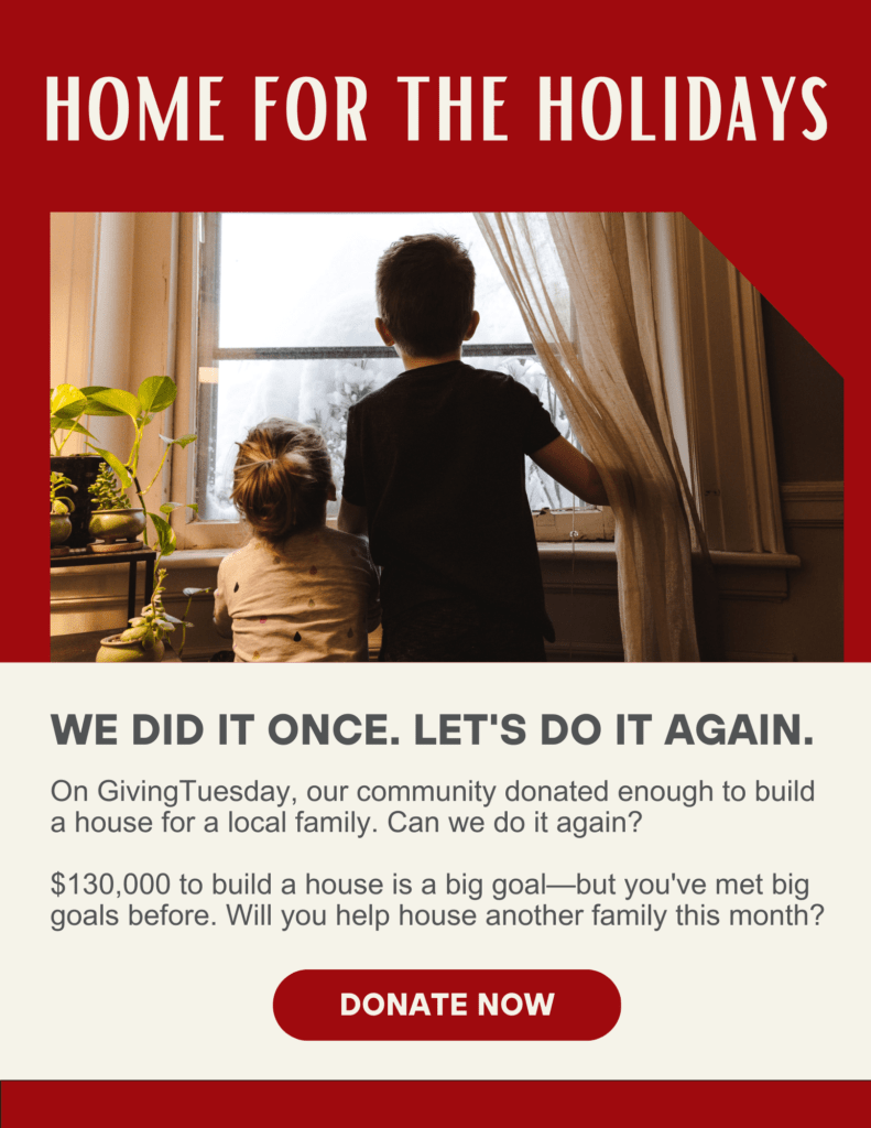 A red- and cream-colored graphic titled “Home for the Holidays” depicts two children looking out a window. Below the picture is the headline “We did it once. Let’s do it again.” Text on the graphic talks about how donors came together to build a house for a local family on GivingTuesday and asks donors to come together and raise $130,000 to build another house. Beneath the appeal is a red button labeled “Donate Now”