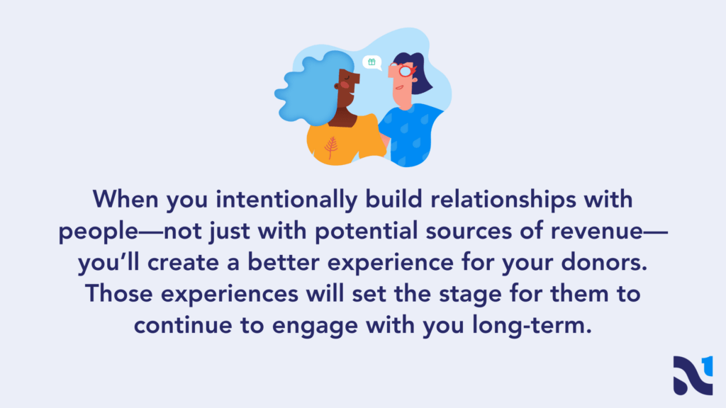 When you intentionally build relationships with people—not just with potential sources of revenue—you’ll create a better experience for your donors. Those experiences will set the stage for them to continue to engage with you long-term. 