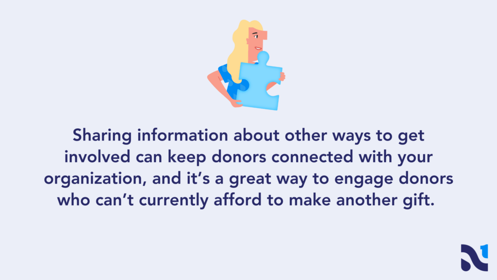 Sharing information about other ways to get involved can keep donors connected with your organization, and it’s a great way to engage donors who can’t currently afford to make another gift. 