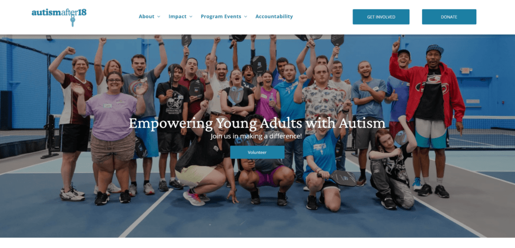 This is a screenshot of Autism After 18’s homepage. The organization’s logo, navigation items, “Donate” and “Get Involved Buttons,” and CTA buttons are all in shades of blue. The hero image, which includes a group of people cheering on an indoor pickleball court, is even mostly blue! That kind of consistent branding is an important part of a great charity website.